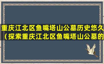 重庆江北区鱼嘴塔山公墓历史悠久（探索重庆江北区鱼嘴塔山公墓的文化历史）