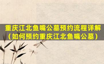 重庆江北鱼嘴公墓预约流程详解（如何预约重庆江北鱼嘴公墓）