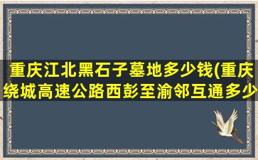 重庆江北黑石子墓地多少钱(重庆绕城高速公路西彭至渝邻互通多少公里)