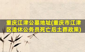 重庆江津公墓地址(重庆市江津区退休公务员死亡后土葬政策)