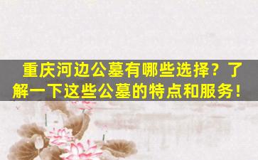 重庆河边公墓有哪些选择？了解一下这些公墓的特点和服务！