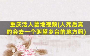 重庆活人墓地视频(人死后真的会去一个叫望乡台的地方吗)