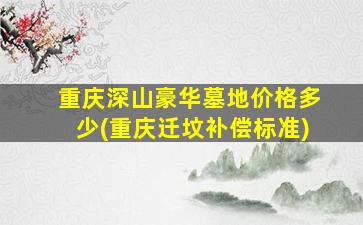 重庆深山豪华墓地价格多少(重庆迁坟补偿标准)
