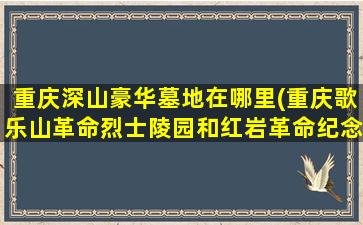 重庆深山豪华墓地在哪里(重庆歌乐山革命烈士陵园和红岩革命纪念馆导游词)
