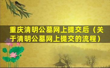 重庆清明公墓网上提交后（关于清明公墓网上提交的流程）