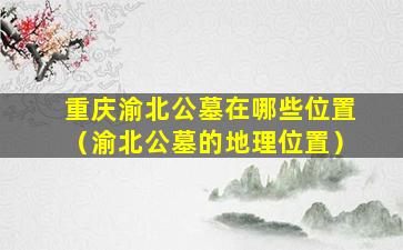 重庆渝北公墓在哪些位置（渝北公墓的地理位置）