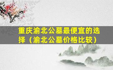重庆渝北公墓最便宜的选择（渝北公墓价格比较）