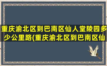 重庆渝北区到巴南区仙人堂陵园多少公里路(重庆渝北区到巴南区仙人堂陵园多少公里)
