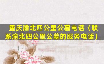 重庆渝北四公里公墓电话（联系渝北四公里公墓的服务电话）