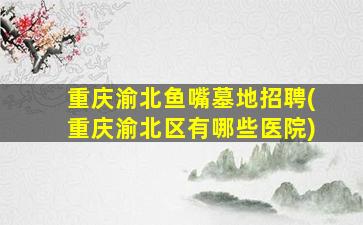 重庆渝北鱼嘴墓地招聘(重庆渝北区有哪些医院)