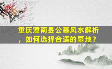 重庆潼南县公墓风水解析，如何选择合适的墓地？