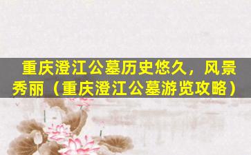 重庆澄江公墓历史悠久，风景秀丽（重庆澄江公墓游览攻略）
