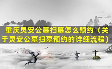 重庆灵安公墓扫墓怎么预约（关于灵安公墓扫墓预约的详细流程）
