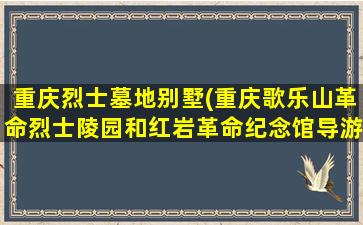 重庆烈士墓地别墅(重庆歌乐山革命烈士陵园和红岩革命纪念馆导游词)