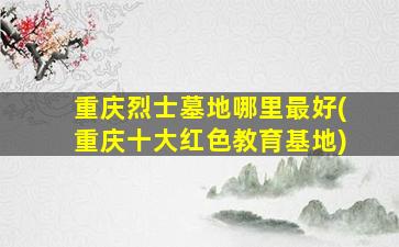 重庆烈士墓地哪里最好(重庆十大红色教育基地)
