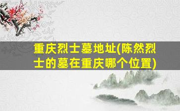 重庆烈士墓地址(陈然烈士的墓在重庆哪个位置)