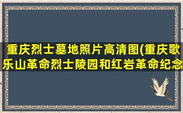 重庆烈士墓地照片高清图(重庆歌乐山革命烈士陵园和红岩革命纪念馆导游词)