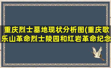 重庆烈士墓地现状分析图(重庆歌乐山革命烈士陵园和红岩革命纪念馆导游词)
