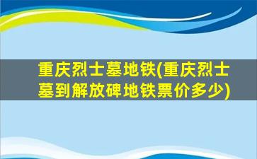 重庆烈士墓地铁(重庆烈士墓到解放碑地铁票价多少)