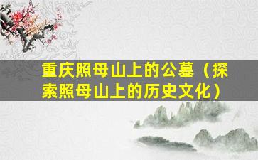 重庆照母山上的公墓（探索照母山上的历史文化）
