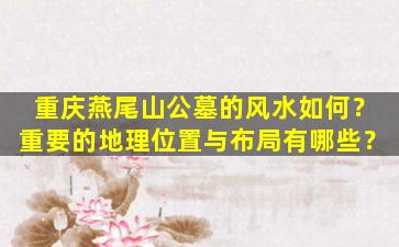 重庆燕尾山公墓的风水如何？重要的地理位置与布局有哪些？