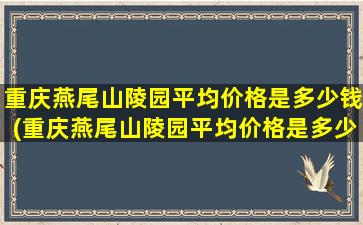 重庆燕尾山陵园平均价格是多少钱(重庆燕尾山陵园平均价格是多少元)