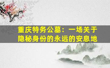 重庆特务公墓：一场关于隐秘身份的永远的安息地
