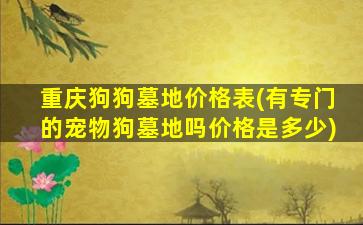 重庆狗狗墓地价格表(有专门的宠物狗墓地吗价格是多少)
