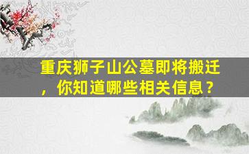 重庆狮子山公墓即将搬迁，你知道哪些相关信息？
