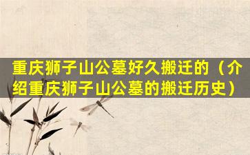 重庆狮子山公墓好久搬迁的（介绍重庆狮子山公墓的搬迁历史）
