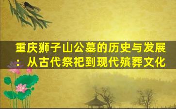 重庆狮子山公墓的历史与发展：从古代祭祀到现代殡葬文化