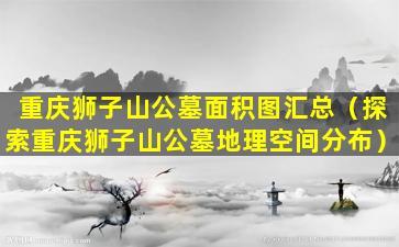 重庆狮子山公墓面积图汇总（探索重庆狮子山公墓地理空间分布）