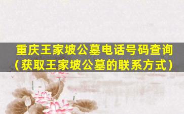 重庆王家坡公墓电话号码查询（获取王家坡公墓的联系方式）
