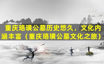 重庆珞璜公墓历史悠久，文化内涵丰富（重庆珞璜公墓文化之旅）