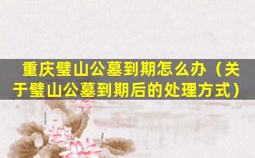 重庆璧山公墓到期怎么办（关于璧山公墓到期后的处理方式）
