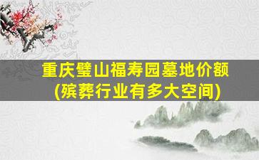 重庆璧山福寿园墓地价额(殡葬行业有多大空间)
