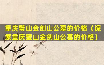 重庆璧山金剑山公墓的价格（探索重庆璧山金剑山公墓的价格）
