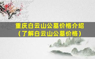 重庆白云山公墓价格介绍（了解白云山公墓价格）