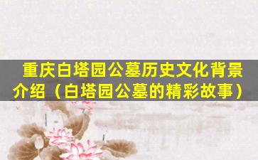 重庆白塔园公墓历史文化背景介绍（白塔园公墓的精彩故事）