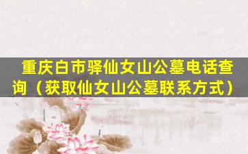 重庆白市驿仙女山公墓电话查询（获取仙女山公墓联系方式）