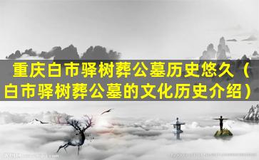 重庆白市驿树葬公墓历史悠久（白市驿树葬公墓的文化历史介绍）