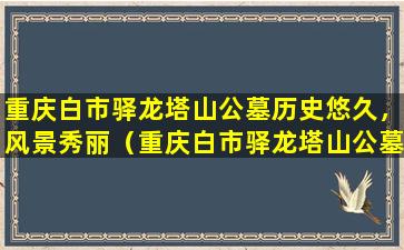 重庆白市驿龙塔山公墓历史悠久，风景秀丽（重庆白市驿龙塔山公墓简介）