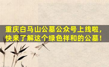 重庆白马山公墓公众号上线啦，快来了解这个绿色祥和的公墓！