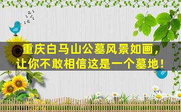 重庆白马山公墓风景如画，让你不敢相信这是一个墓地！