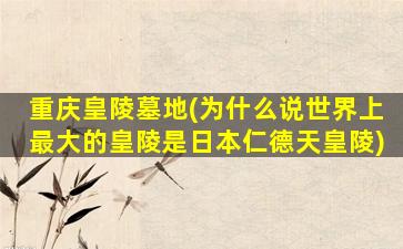 重庆皇陵墓地(为什么说世界上最大的皇陵是日本仁德天皇陵)