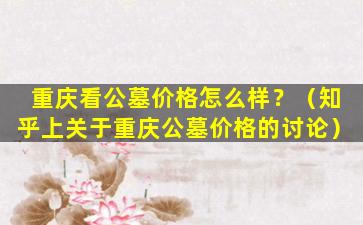 重庆看公墓价格怎么样？（知乎上关于重庆公墓价格的讨论）