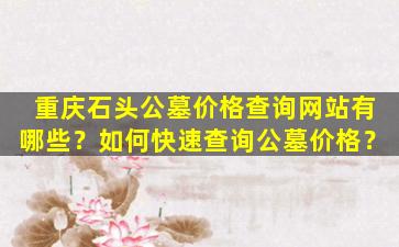 重庆石头公墓价格查询网站有哪些？如何快速查询公墓价格？