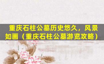 重庆石柱公墓历史悠久，风景如画（重庆石柱公墓游览攻略）