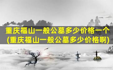 重庆福山一般公墓多少价格一个(重庆福山一般公墓多少价格啊)