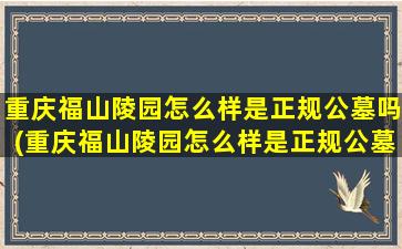重庆福山陵园怎么样是正规公墓吗(重庆福山陵园怎么样是正规公墓吗知乎)